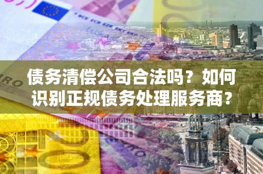武汉债务清偿公司合法吗？如何识别正规债务处理服务商？
