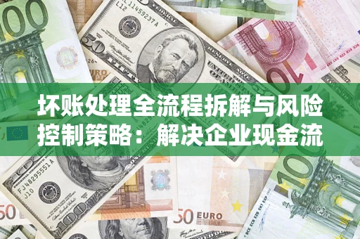 武汉坏账处理全流程拆解与风险控制策略：解决企业现金流顽疾的实战指南