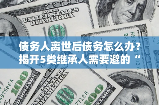 武汉债务人离世后债务怎么办？揭开5类继承人需要避的“坑”
