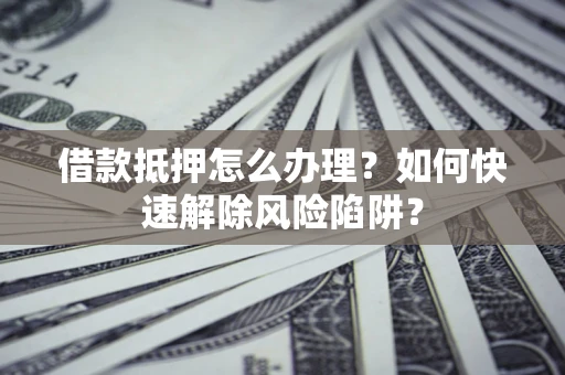 武汉借款抵押怎么办理？如何快速解除风险陷阱？