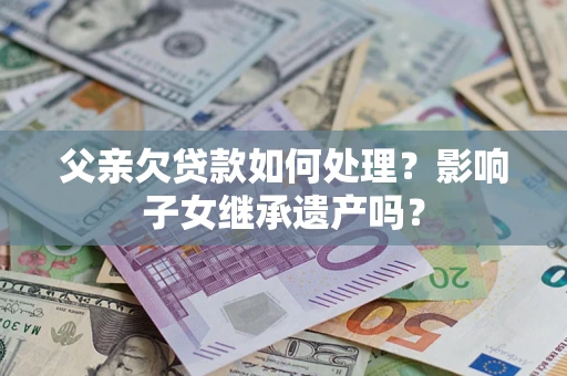 武汉父亲欠贷款如何处理?影响子女继承遗产吗? 武汉父亲欠贷款如何处理?影响子女继承遗产吗?
