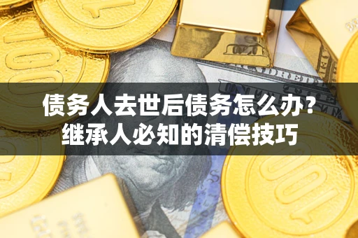 武汉债务人去世后债务怎么办？继承人必知的清偿技巧